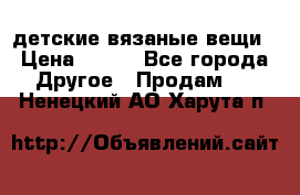 детские вязаные вещи › Цена ­ 500 - Все города Другое » Продам   . Ненецкий АО,Харута п.